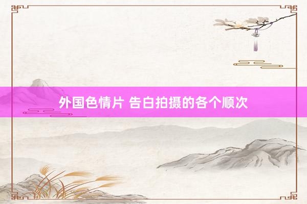外国色情片 告白拍摄的各个顺次