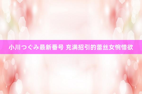 小川つぐみ最新番号 充满招引的蕾丝女惋惜欲