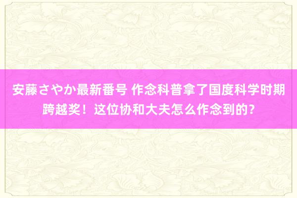 安藤さやか最新番号 作念科普拿了国度科学时期跨越奖！这位协和大夫怎么作念到的？