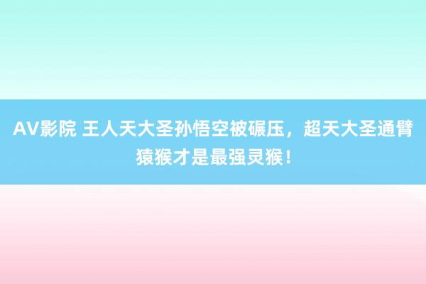 AV影院 王人天大圣孙悟空被碾压，超天大圣通臂猿猴才是最强灵猴！