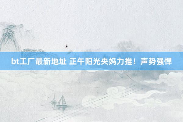 bt工厂最新地址 正午阳光央妈力推！声势强悍