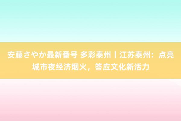 安藤さやか最新番号 多彩泰州丨江苏泰州：点亮城市夜经济烟火，答应文化新活力