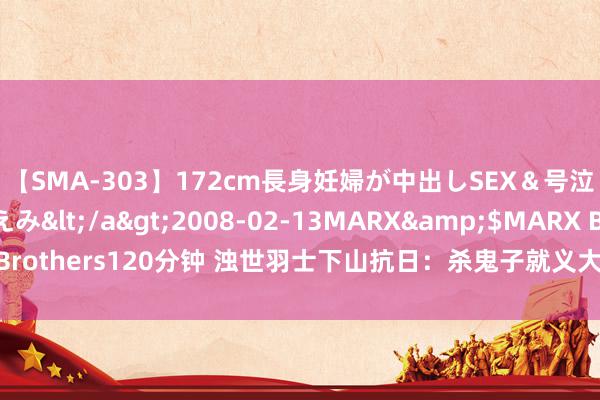 【SMA-303】172cm長身妊婦が中出しSEX＆号泣アナル姦 安藤えみ</a>2008-02-13MARX&$MARX Brothers120分钟 浊世羽士下山抗日：杀鬼子就义