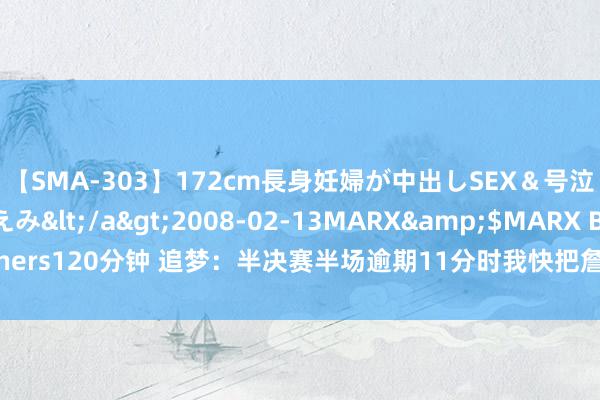 【SMA-303】172cm長身妊婦が中出しSEX＆号泣アナル姦 安藤えみ</a>2008-02-13MARX&$MARX Brothers120分钟 追梦：半决赛半场逾期11分时