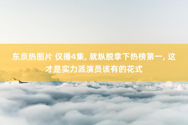 东京热图片 仅播4集, 就纵脱拿下热榜第一, 这才是实力派演员该有的花式