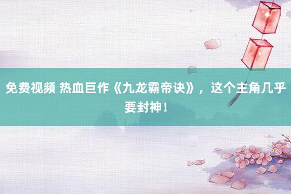 免费视频 热血巨作《九龙霸帝诀》，这个主角几乎要封神！