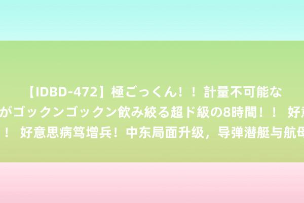 【IDBD-472】極ごっくん！！計量不可能な爆量ザーメンをS級女優がゴックンゴックン飲み絞る超ド級の8時間！！ 好意思病笃增兵！中东局面升级，导弹潜艇与航母战群直扑伊朗挟制