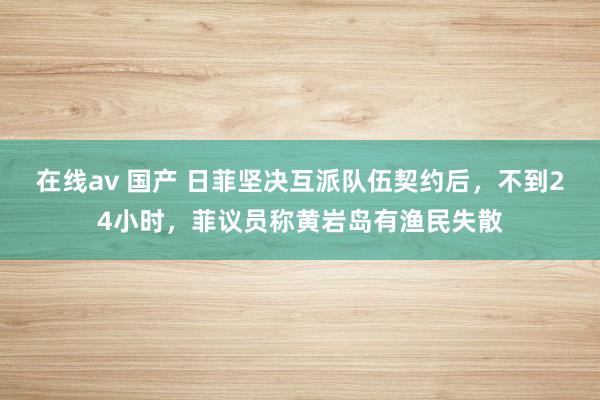 在线av 国产 日菲坚决互派队伍契约后，不到24小时，菲议员称黄岩岛有渔民失散