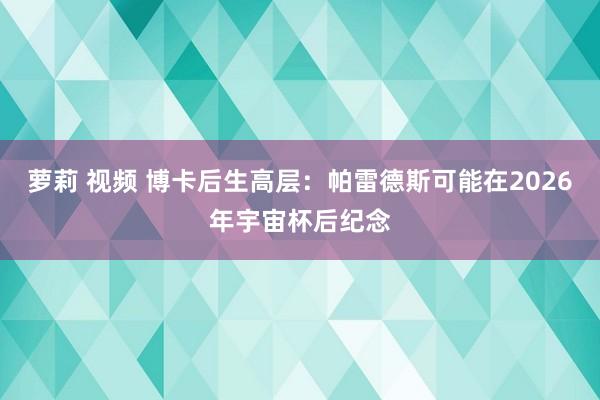 萝莉 视频 博卡后生高层：帕雷德斯可能在2026年宇宙杯后纪念