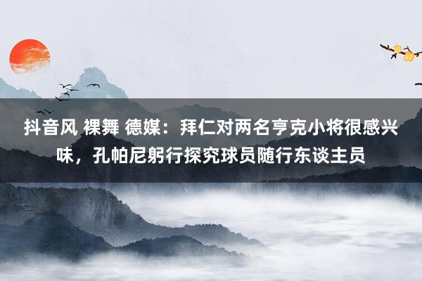 抖音风 裸舞 德媒：拜仁对两名亨克小将很感兴味，孔帕尼躬行探究球员随行东谈主员