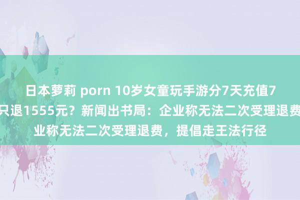 日本萝莉 porn 10岁女童玩手游分7天充值7312元，游戏公司只退1555元？新闻出书局：企业称无法二次受理退费，提倡走王法行径