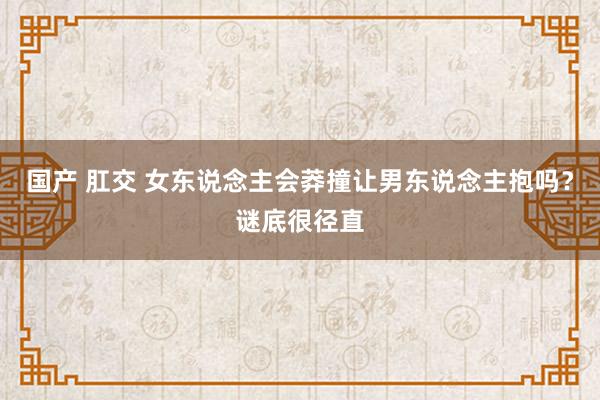 国产 肛交 女东说念主会莽撞让男东说念主抱吗？谜底很径直