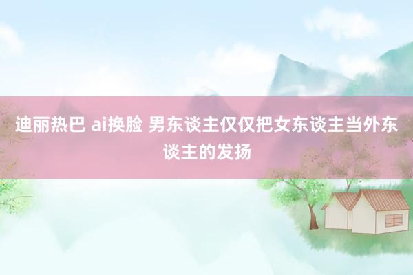 迪丽热巴 ai换脸 男东谈主仅仅把女东谈主当外东谈主的发扬