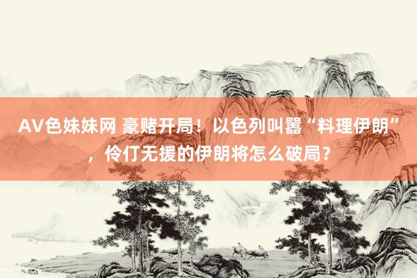 AV色妹妹网 豪赌开局！以色列叫嚣“料理伊朗”，伶仃无援的伊朗将怎么破局？