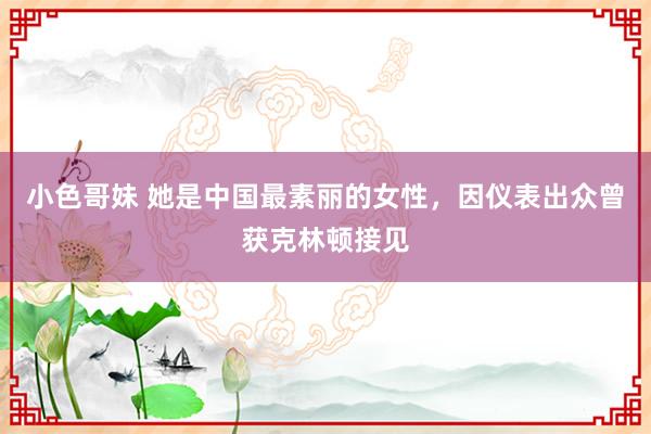 小色哥妹 她是中国最素丽的女性，因仪表出众曾获克林顿接见