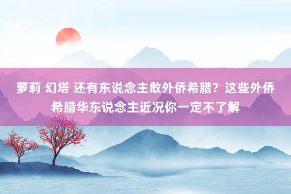 萝莉 幻塔 还有东说念主敢外侨希腊？这些外侨希腊华东说念主近况你一定不了解
