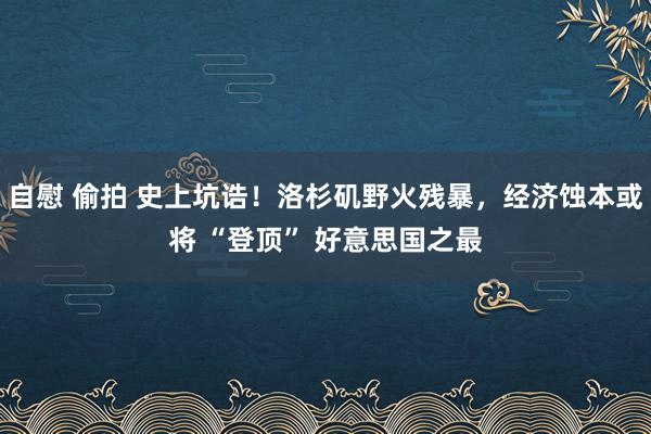 自慰 偷拍 史上坑诰！洛杉矶野火残暴，经济蚀本或将 “登顶” 好意思国之最