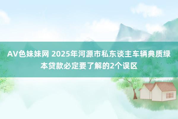 AV色妹妹网 2025年河源市私东谈主车辆典质绿本贷款必定要了解的2个误区