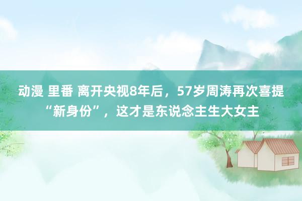 动漫 里番 离开央视8年后，57岁周涛再次喜提“新身份”，这才是东说念主生大女主