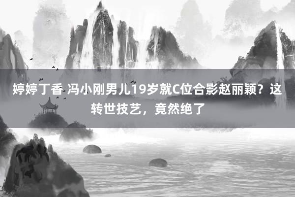 婷婷丁香 冯小刚男儿19岁就C位合影赵丽颖？这转世技艺，竟然绝了