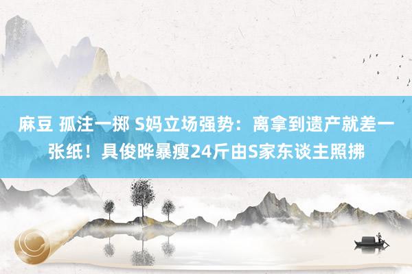麻豆 孤注一掷 S妈立场强势：离拿到遗产就差一张纸！具俊晔暴瘦24斤由S家东谈主照拂