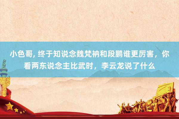 小色哥, 终于知说念魏梵衲和段鹏谁更厉害，你看两东说念主比武时，李云龙说了什么