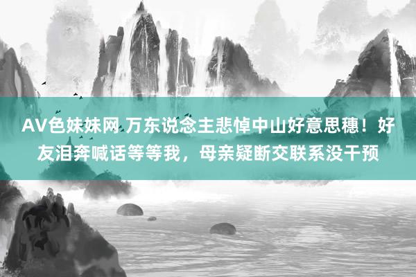 AV色妹妹网 万东说念主悲悼中山好意思穗！好友泪奔喊话等等我，母亲疑断交联系没干预