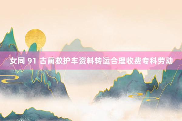 女同 91 古蔺救护车资料转运合理收费专科劳动