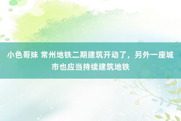 小色哥妹 常州地铁二期建筑开动了，另外一座城市也应当持续建筑地铁