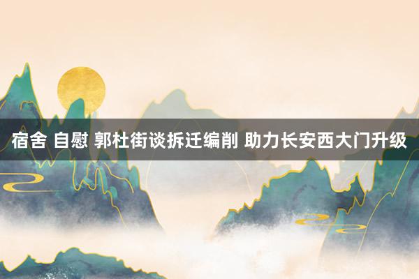 宿舍 自慰 郭杜街谈拆迁编削 助力长安西大门升级
