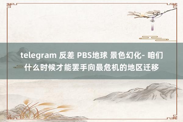 telegram 反差 PBS地球 景色幻化- 咱们什么时候才能罢手向最危机的地区迁移