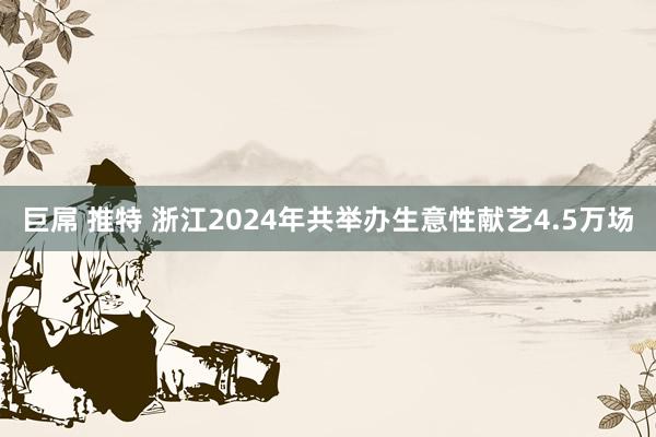巨屌 推特 浙江2024年共举办生意性献艺4.5万场