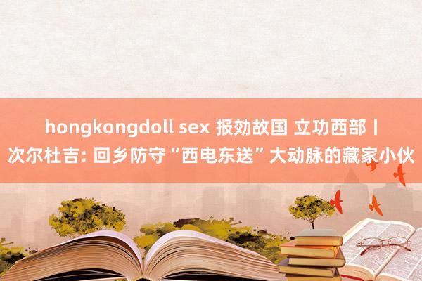 hongkongdoll sex 报効故国 立功西部丨次尔杜吉: 回乡防守“西电东送”大动脉的藏家小