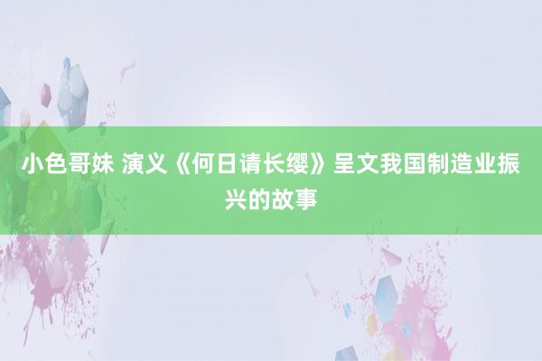 小色哥妹 演义《何日请长缨》呈文我国制造业振兴的故事