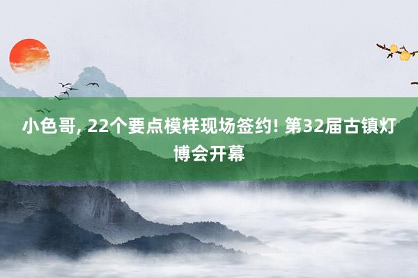 小色哥, 22个要点模样现场签约! 第32届古镇灯博会开幕