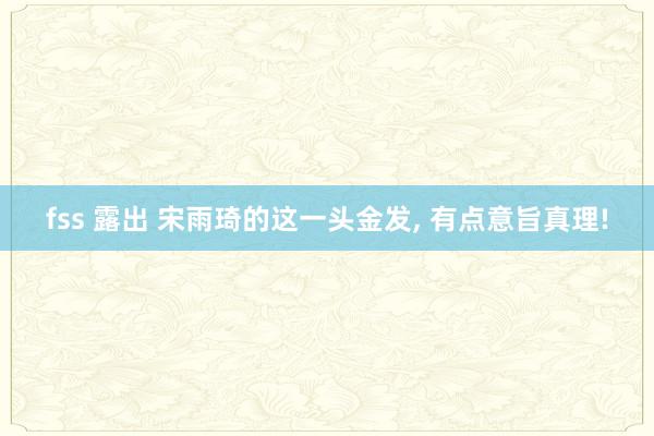 fss 露出 宋雨琦的这一头金发, 有点意旨真理!