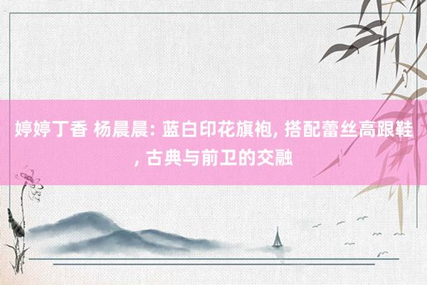婷婷丁香 杨晨晨: 蓝白印花旗袍, 搭配蕾丝高跟鞋, 古典与前卫的交融