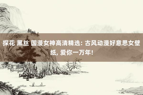 探花 黑丝 国漫女神高清精选: 古风动漫好意思女壁纸, 爱你一万年!