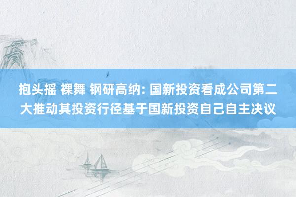 抱头摇 裸舞 钢研高纳: 国新投资看成公司第二大推动其投资行径基于国新投资自己自主决议