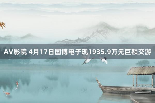 AV影院 4月17日国博电子现1935.9万元巨额交游