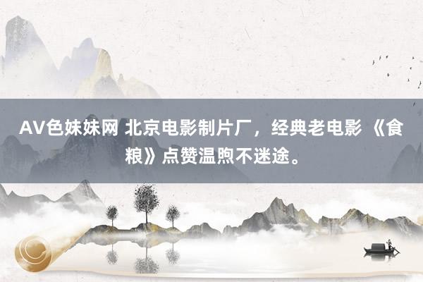 AV色妹妹网 北京电影制片厂，经典老电影 《食粮》点赞温煦不迷途。