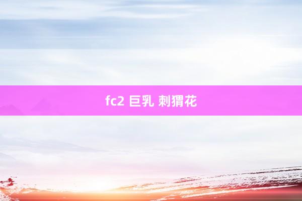 fc2 巨乳 刺猬花