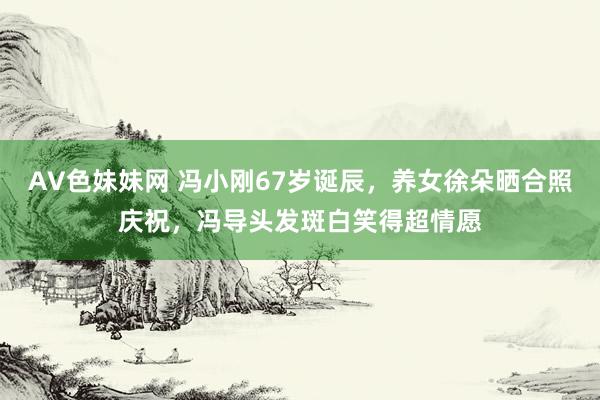 AV色妹妹网 冯小刚67岁诞辰，养女徐朵晒合照庆祝，冯导头发斑白笑得超情愿
