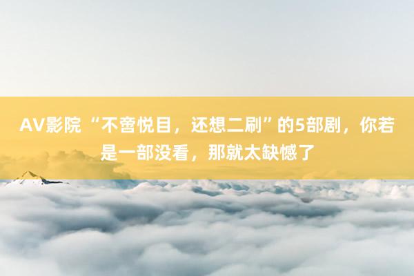 AV影院 “不啻悦目，还想二刷”的5部剧，你若是一部没看，那就太缺憾了